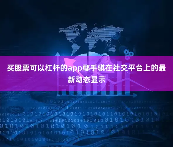 买股票可以杠杆的app鄢手骐在社交平台上的最新动态显示