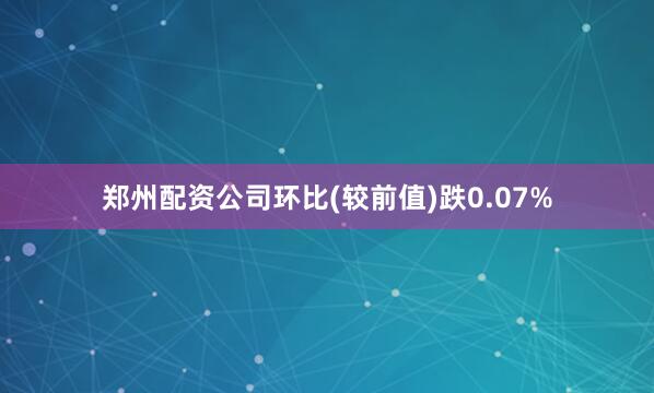 郑州配资公司环比(较前值)跌0.07%