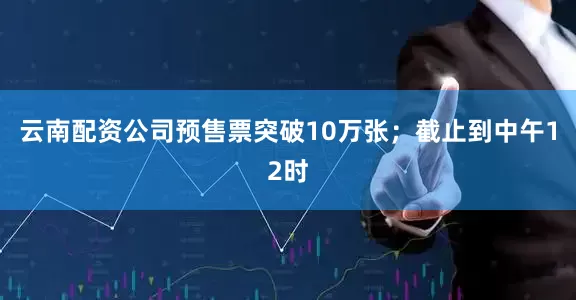 云南配资公司预售票突破10万张；截止到中午12时