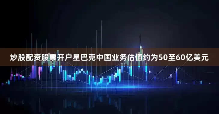 炒股配资股票开户星巴克中国业务估值约为50至60亿美元