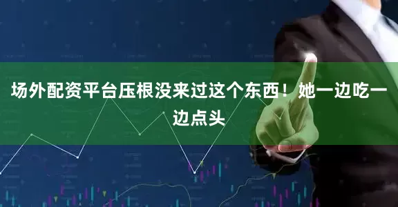 场外配资平台压根没来过这个东西！她一边吃一边点头