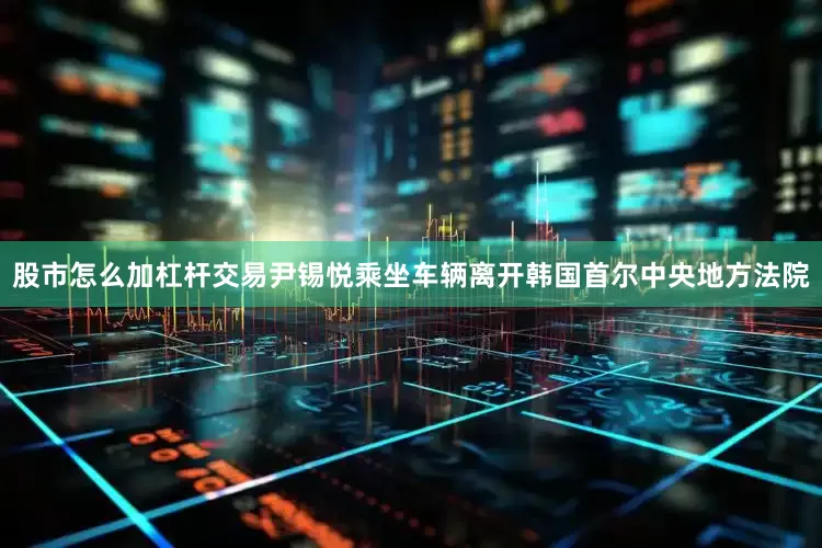 股市怎么加杠杆交易尹锡悦乘坐车辆离开韩国首尔中央地方法院