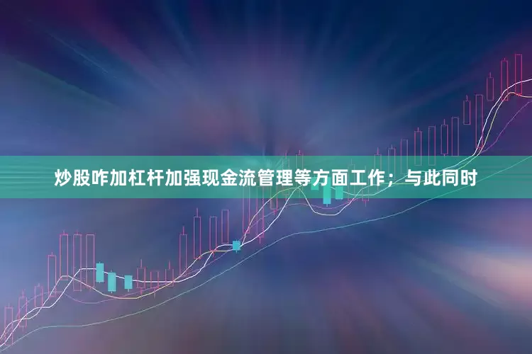 炒股咋加杠杆加强现金流管理等方面工作；与此同时