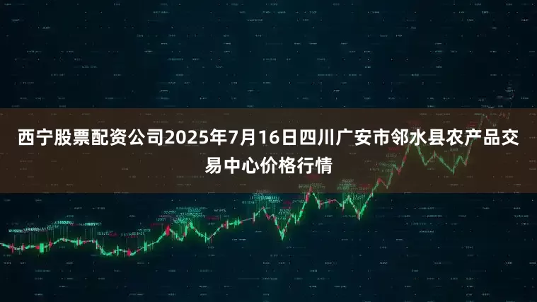 西宁股票配资公司2025年7月16日四川广安市邻水县农产品交易中心价格行情