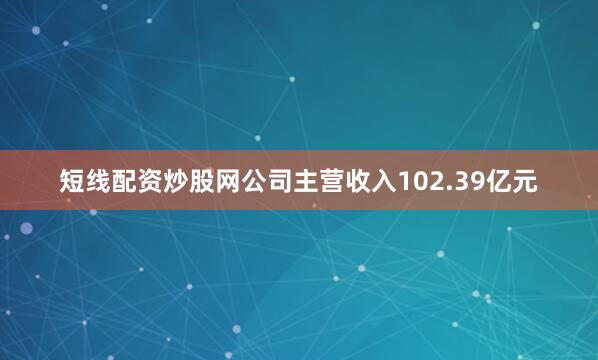 短线配资炒股网公司主营收入102.39亿元