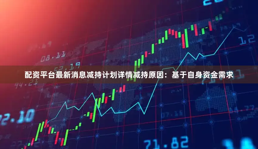 配资平台最新消息减持计划详情减持原因：基于自身资金需求