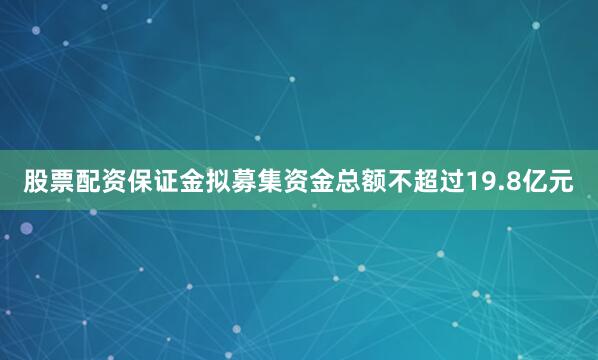 股票配资保证金拟募集资金总额不超过19.8亿元