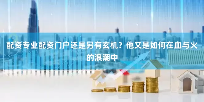 配资专业配资门户还是另有玄机？他又是如何在血与火的浪潮中