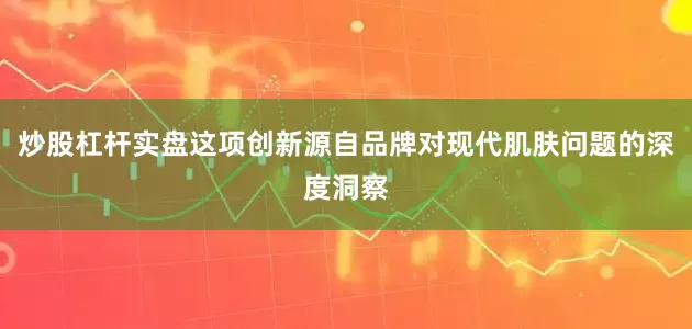 炒股杠杆实盘这项创新源自品牌对现代肌肤问题的深度洞察