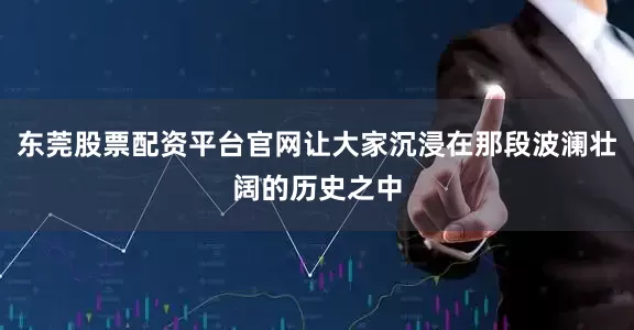 东莞股票配资平台官网让大家沉浸在那段波澜壮阔的历史之中