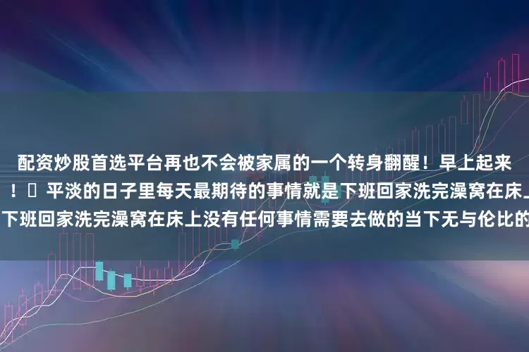 配资炒股首选平台再也不会被家属的一个转身翻醒！早上起来身体没有沉重感的感觉谁懂！！	平淡的日子里每天最期待的事情就是下班回家洗完澡窝在床上没有任何事情需要去做的当下无与伦比的快乐～～