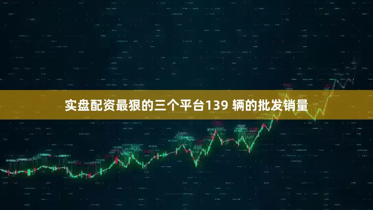 实盘配资最狠的三个平台139 辆的批发销量