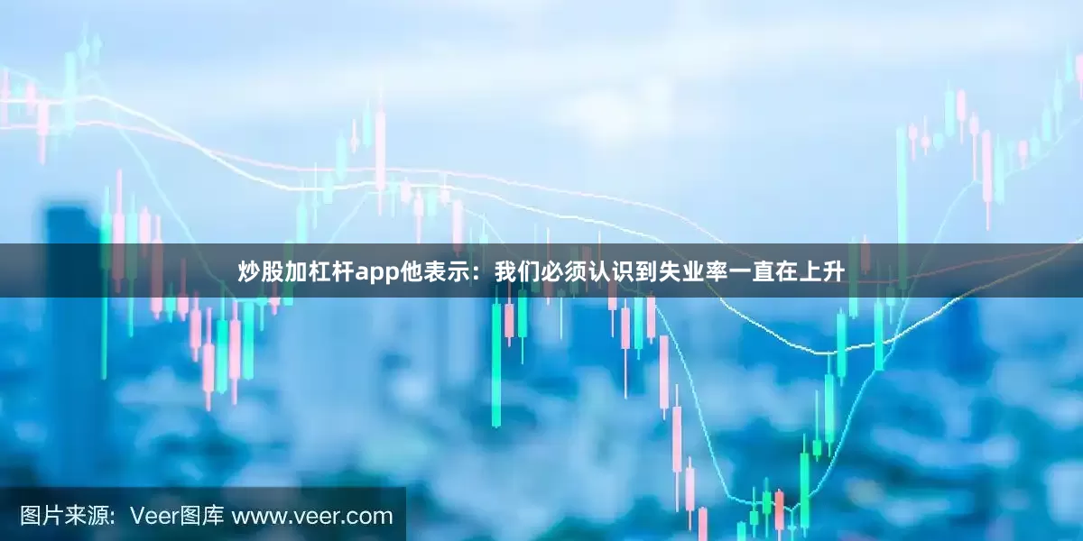 炒股加杠杆app他表示：我们必须认识到失业率一直在上升