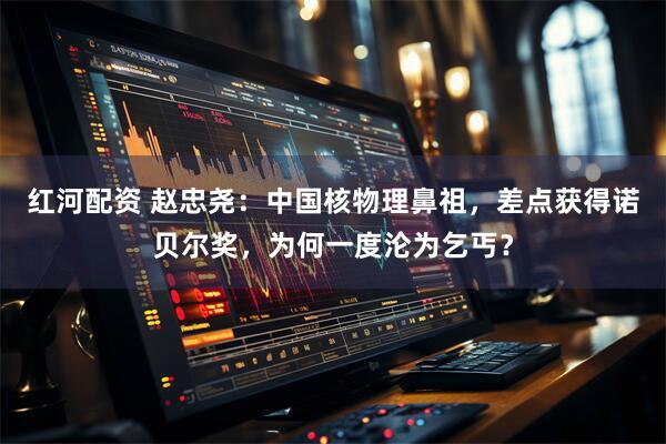 红河配资 赵忠尧：中国核物理鼻祖，差点获得诺贝尔奖，为何一度沦为乞丐？