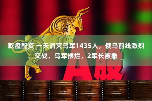 乾盘配资 一天消灭乌军1435人，俄乌前线激烈交战，乌军摆烂，2军长被撤