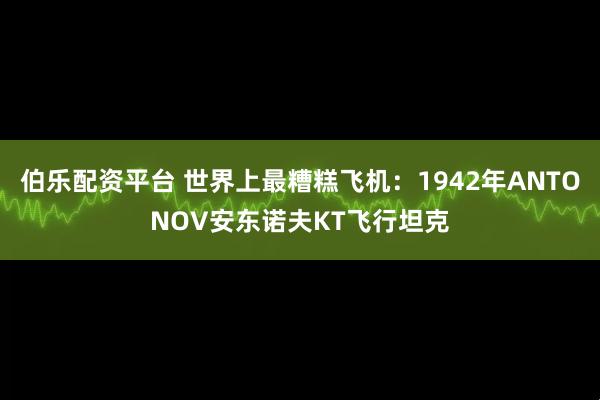 伯乐配资平台 世界上最糟糕飞机：1942年ANTONOV安东诺夫KT飞行坦克