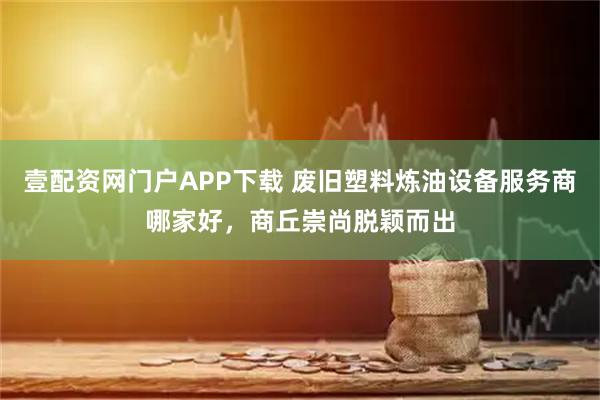 壹配资网门户APP下载 废旧塑料炼油设备服务商哪家好，商丘崇尚脱颖而出