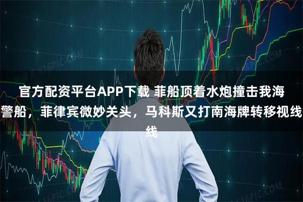 官方配资平台APP下载 菲船顶着水炮撞击我海警船，菲律宾微妙关头，马科斯又打南海牌转移视线