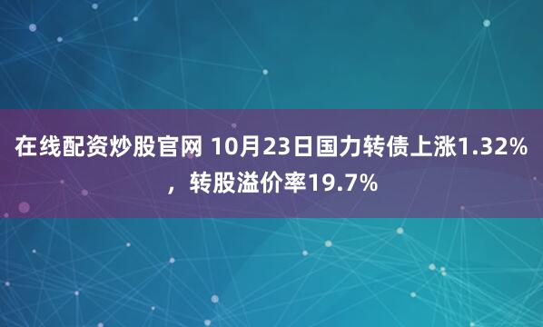 在线配资炒股官网 10月23日国力转债上涨1.32%，转股溢价率19.7%