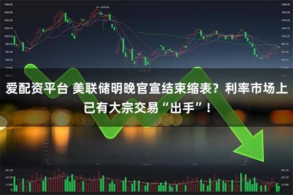 爱配资平台 美联储明晚官宣结束缩表？利率市场上已有大宗交易“出手”！