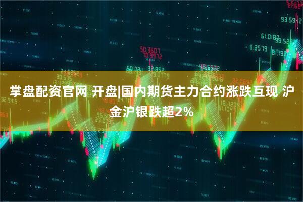 掌盘配资官网 开盘|国内期货主力合约涨跌互现 沪金沪银跌超2%