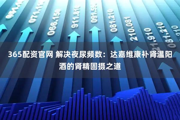 365配资官网 解决夜尿频数：达嘉维康补肾温阳酒的肾精固摄之道