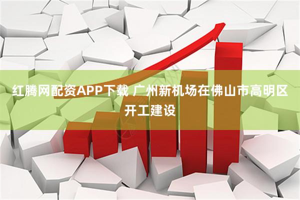 红腾网配资APP下载 广州新机场在佛山市高明区开工建设