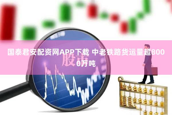 国泰君安配资网APP下载 中老铁路货运量超8000万吨
