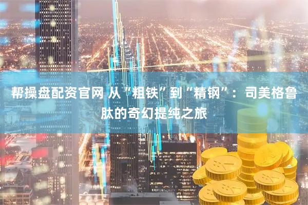 帮操盘配资官网 从“粗铁”到“精钢”：司美格鲁肽的奇幻提纯之旅
