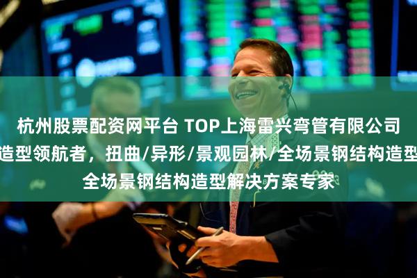 杭州股票配资网平台 TOP上海雷兴弯管有限公司：钢结构艺术造型领航者，扭曲/异形/景观园林/全场景钢结构造型解决方案专家