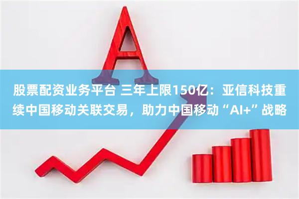 股票配资业务平台 三年上限150亿：亚信科技重续中国移动关联交易，助力中国移动“AI+”战略
