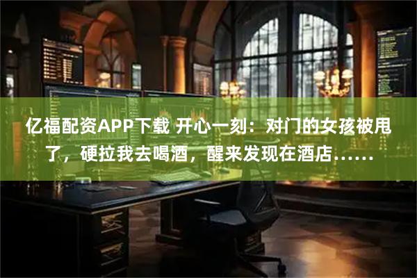 亿福配资APP下载 开心一刻：对门的女孩被甩了，硬拉我去喝酒，醒来发现在酒店……