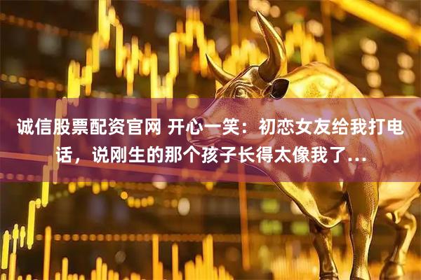 诚信股票配资官网 开心一笑：初恋女友给我打电话，说刚生的那个孩子长得太像我了…