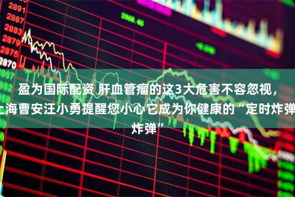 盈为国际配资 肝血管瘤的这3大危害不容忽视，上海曹安汪小勇提醒您小心它成为你健康的“定时炸弹”