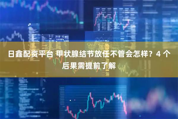 日鑫配资平台 甲状腺结节放任不管会怎样？4 个后果需提前了解