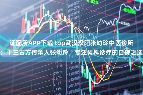 证配所APP下载 top武汉汉阳张幼玲中医诊所：十三古方传承人张幼玲，专注男科诊疗的口碑之选