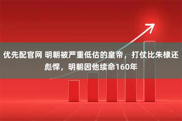 优先配官网 明朝被严重低估的皇帝，打仗比朱棣还彪悍，明朝因他续命160年