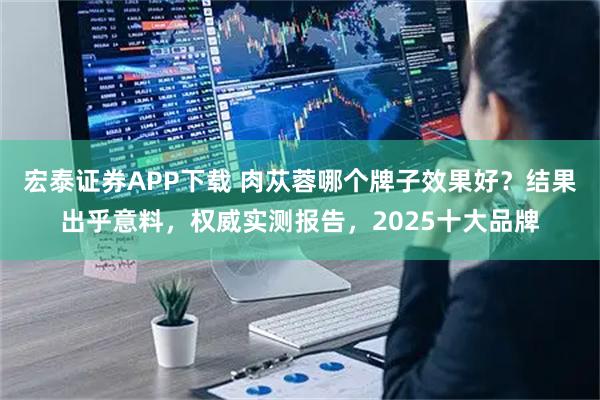 宏泰证券APP下载 肉苁蓉哪个牌子效果好？结果出乎意料，权威实测报告，2025十大品牌