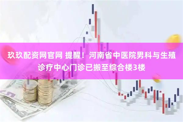 玖玖配资网官网 提醒！河南省中医院男科与生殖诊疗中心门诊已搬至综合楼3楼