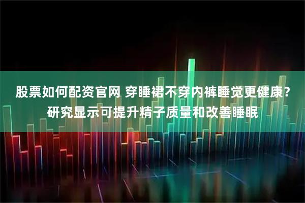 股票如何配资官网 穿睡裙不穿内裤睡觉更健康？研究显示可提升精子质量和改善睡眠