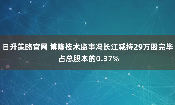 日升策略官网 博隆技术监事冯长江减持29万股完毕 占总股本的0.37%