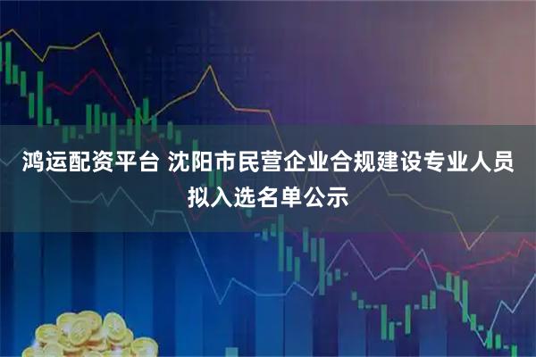 鸿运配资平台 沈阳市民营企业合规建设专业人员拟入选名单公示