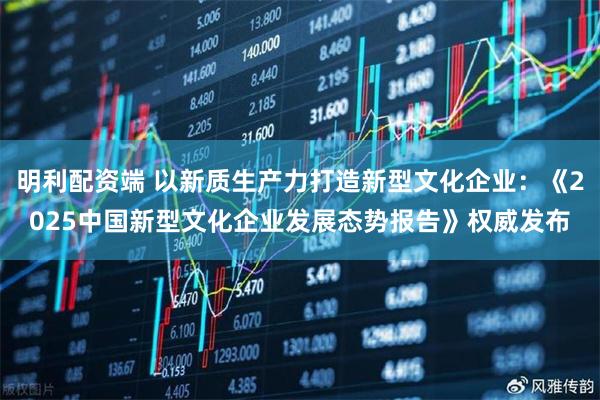 明利配资端 以新质生产力打造新型文化企业：《2025中国新型文化企业发展态势报告》权威发布