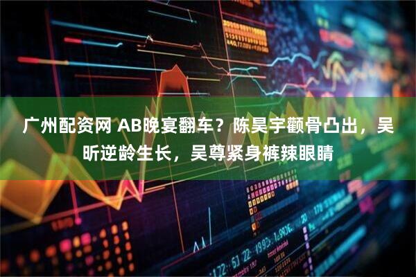 广州配资网 AB晚宴翻车？陈昊宇颧骨凸出，吴昕逆龄生长，吴尊紧身裤辣眼睛