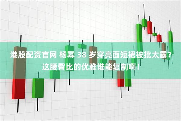 港股配资官网 杨幂 38 岁穿亮面短裙被批太露？这腰臀比的优雅谁能复制啊！