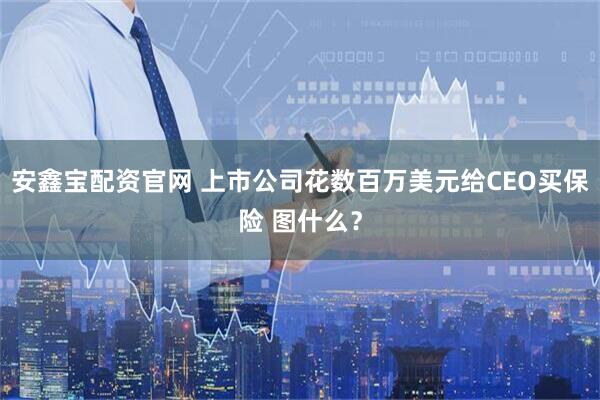 安鑫宝配资官网 上市公司花数百万美元给CEO买保险 图什么？