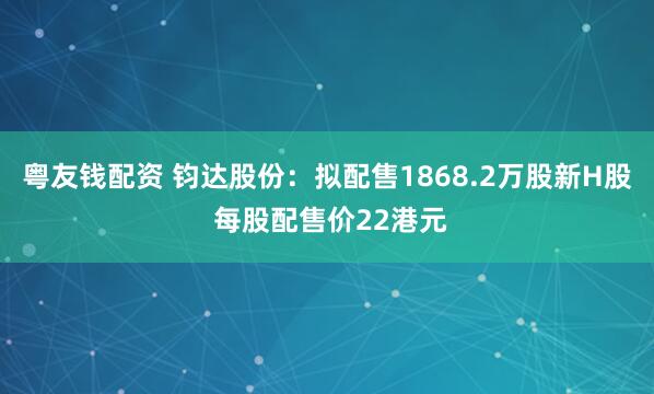 粤友钱配资 钧达股份：拟配售1868.2万股新H股 每股配售价22港元