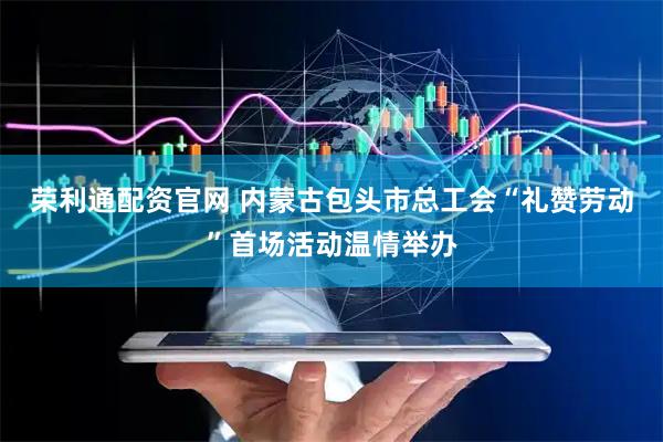 荣利通配资官网 内蒙古包头市总工会“礼赞劳动”首场活动温情举办